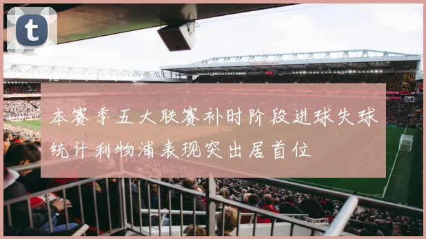 本赛季五大联赛补时阶段进球失球统计利物浦表现突出居首位