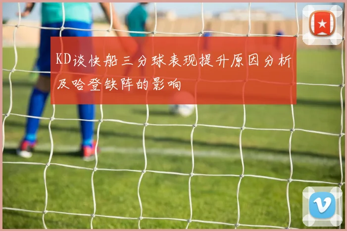 KD谈快船三分球表现提升原因分析及哈登缺阵的影响