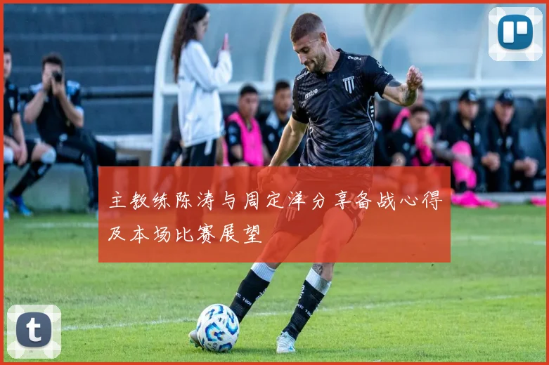 主教练陈涛与周定洋分享备战心得及本场比赛展望