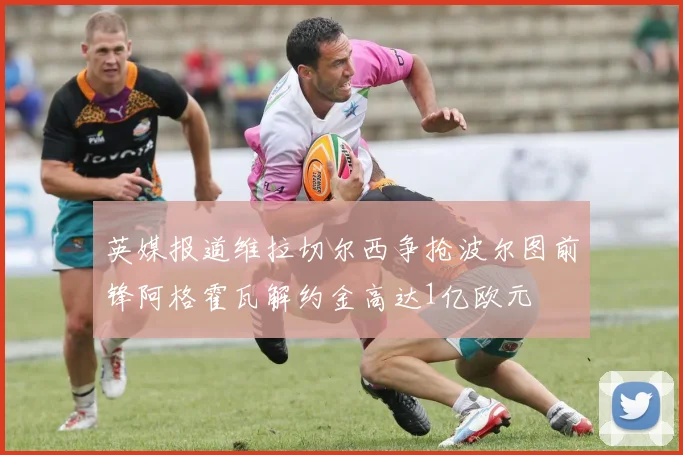英媒报道维拉切尔西争抢波尔图前锋阿格霍瓦解约金高达1亿欧元