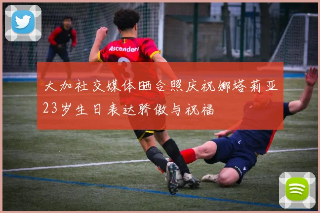 大加社交媒体晒合照庆祝娜塔莉亚23岁生日表达骄傲与祝福