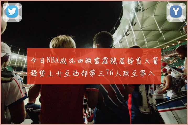 今日NBA战况回顾雷霆稳居榜首火箭强势上升至西部第三76人跌至第八位