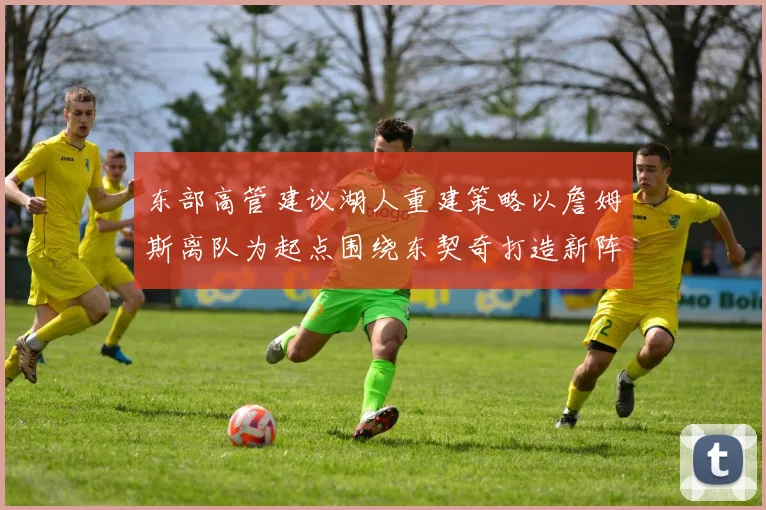 东部高管建议湖人重建策略以詹姆斯离队为起点围绕东契奇打造新阵容