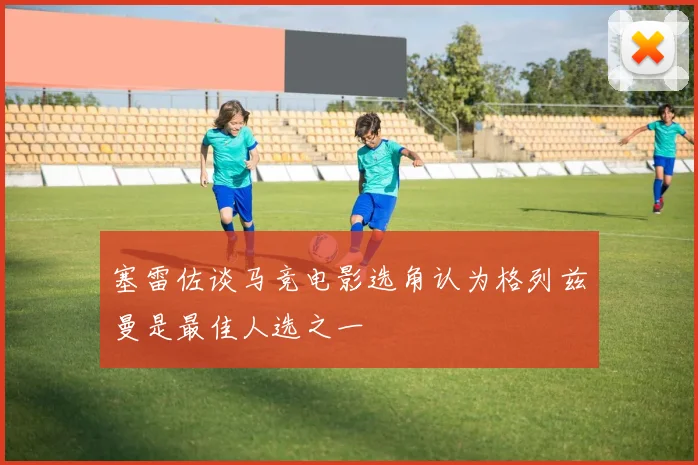 塞雷佐谈马竞电影选角认为格列兹曼是最佳人选之一