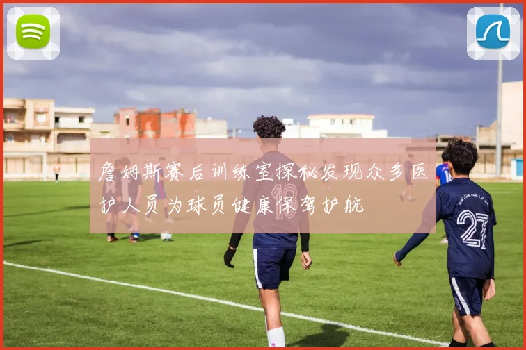詹姆斯赛后训练室探秘发现众多医护人员为球员健康保驾护航