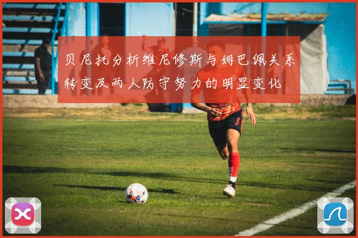 贝尼托分析维尼修斯与姆巴佩关系转变及两人防守努力的明显变化