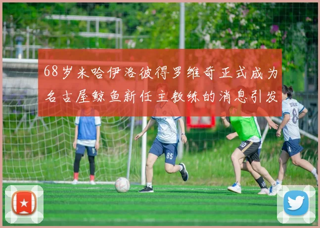 68岁米哈伊洛彼得罗维奇正式成为名古屋鲸鱼新任主教练的消息引发关注