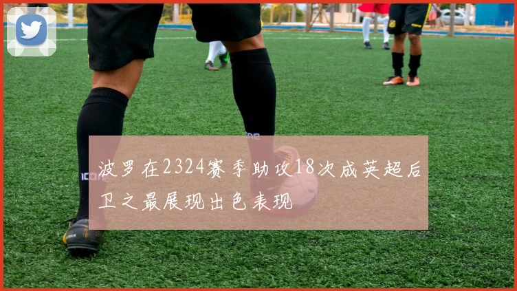 波罗在2324赛季助攻18次成英超后卫之最展现出色表现
