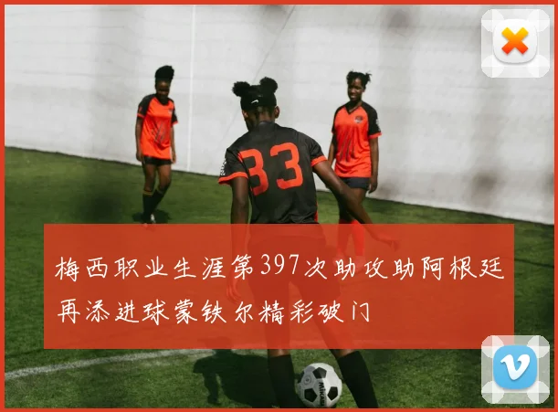 梅西职业生涯第397次助攻助阿根廷再添进球蒙铁尔精彩破门