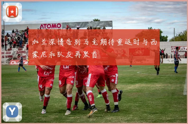 加兰深情告别马竞期待重返时与西蒙尼和队友再聚首