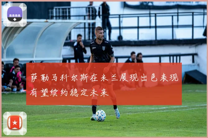 萨勒马科尔斯在米兰展现出色表现有望续约稳定未来