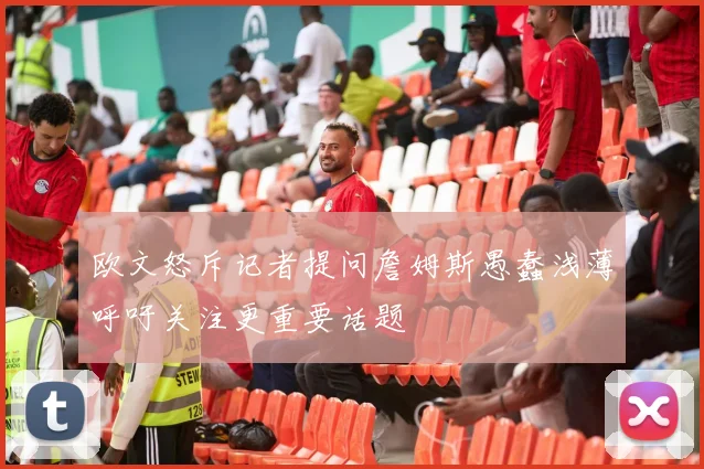 欧文怒斥记者提问詹姆斯愚蠢浅薄呼吁关注更重要话题