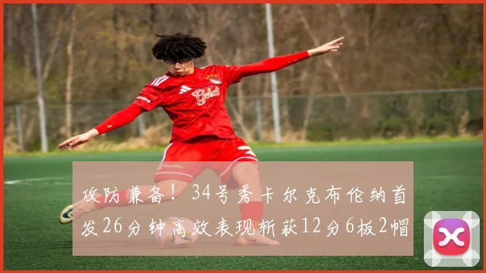 攻防兼备！34号秀卡尔克布伦纳首发26分钟高效表现斩获12分6板2帽