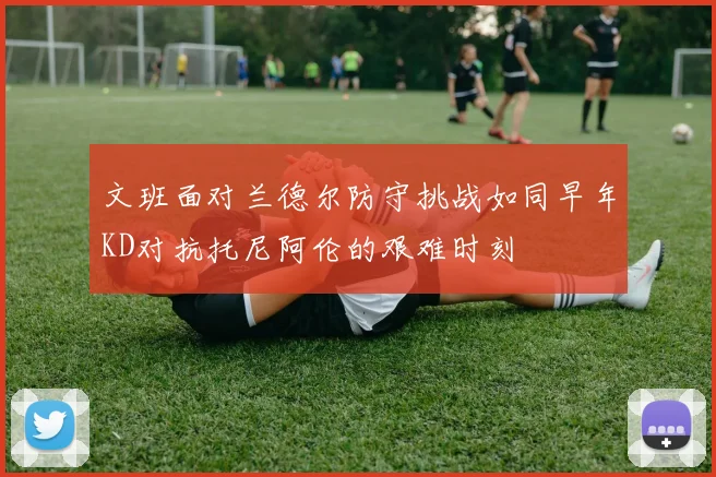 文班面对兰德尔防守挑战如同早年KD对抗托尼阿伦的艰难时刻
