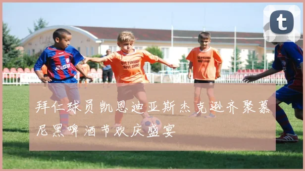 拜仁球员凯恩迪亚斯杰克逊齐聚慕尼黑啤酒节欢庆盛宴