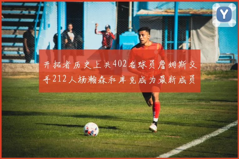 开拓者历史上共402名球员詹姆斯交手212人杨瀚森和库克成为最新成员
