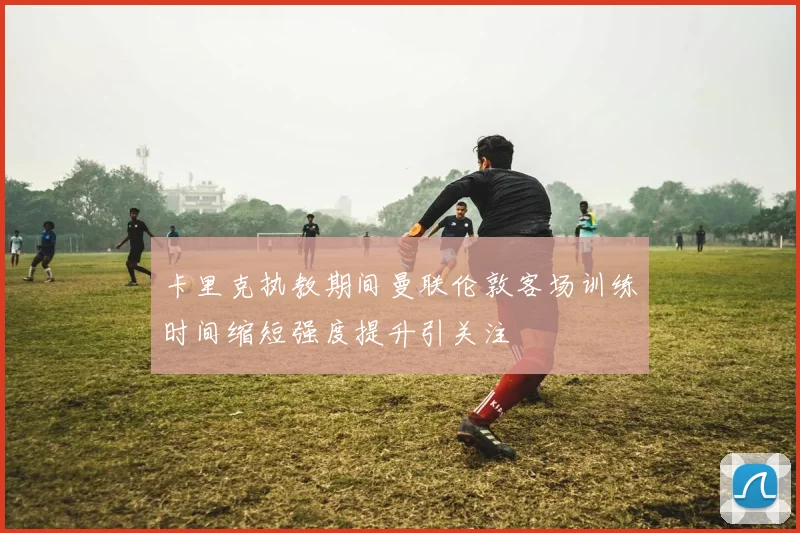 卡里克执教期间曼联伦敦客场训练时间缩短强度提升引关注