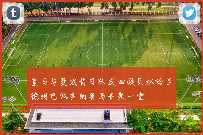 皇马与曼城昔日队友回顾贝林哈兰德姆巴佩多纳鲁马齐聚一堂